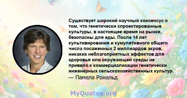 Существует широкий научный консенсус о том, что генетически спроектированные культуры, в настоящее время на рынке, безопасны для еды. После 14 лет культивирования и кумулятивного общего числа посаженных 2 миллиардов