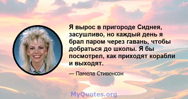 Я вырос в пригороде Сиднея, засушливо, но каждый день я брал паром через гавань, чтобы добраться до школы. Я бы посмотрел, как приходят корабли и выходят.