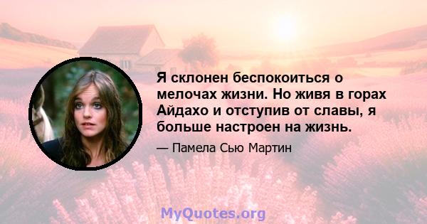 Я склонен беспокоиться о мелочах жизни. Но живя в горах Айдахо и отступив от славы, я больше настроен на жизнь.