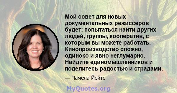 Мой совет для новых документальных режиссеров будет: попытаться найти других людей, группы, кооператив, с которым вы можете работать. Кинопроизводство сложно, одиноко и явно неглумарно. Найдите единомышленников и