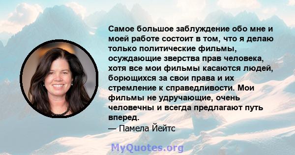 Самое большое заблуждение обо мне и моей работе состоит в том, что я делаю только политические фильмы, осуждающие зверства прав человека, хотя все мои фильмы касаются людей, борющихся за свои права и их стремление к