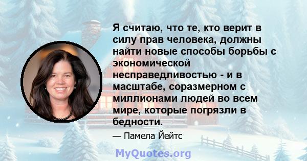 Я считаю, что те, кто верит в силу прав человека, должны найти новые способы борьбы с экономической несправедливостью - и в масштабе, соразмерном с миллионами людей во всем мире, которые погрязли в бедности.