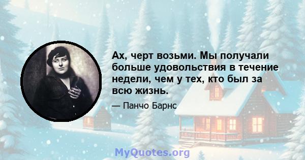 Ах, черт возьми. Мы получали больше удовольствия в течение недели, чем у тех, кто был за всю жизнь.