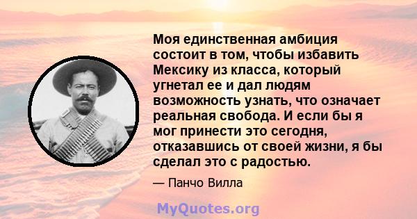 Моя единственная амбиция состоит в том, чтобы избавить Мексику из класса, который угнетал ее и дал людям возможность узнать, что означает реальная свобода. И если бы я мог принести это сегодня, отказавшись от своей