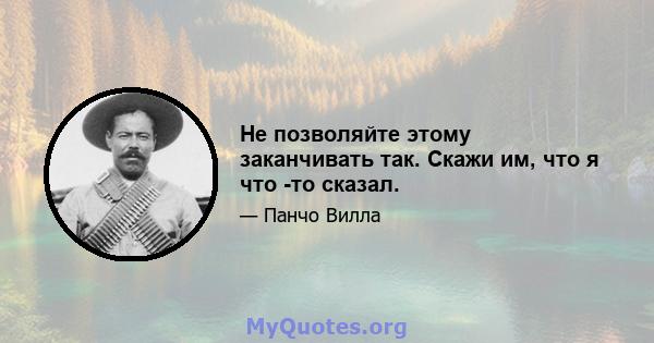 Не позволяйте этому заканчивать так. Скажи им, что я что -то сказал.