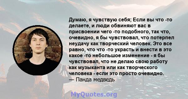 Думаю, я чувствую себя; Если вы что -то делаете, и люди обвиняют вас в присвоении чего -то подобного, так что, очевидно, я бы чувствовал, что потерпел неудачу как творческий человек. Это все равно, что что -то украсть и 