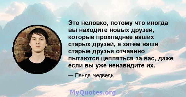 Это неловко, потому что иногда вы находите новых друзей, которые прохладнее ваших старых друзей, а затем ваши старые друзья отчаянно пытаются цепляться за вас, даже если вы уже ненавидите их.