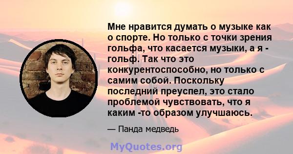 Мне нравится думать о музыке как о спорте. Но только с точки зрения гольфа, что касается музыки, а я - гольф. Так что это конкурентоспособно, но только с самим собой. Поскольку последний преуспел, это стало проблемой