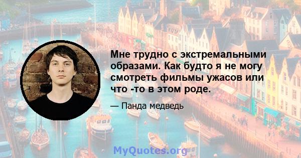 Мне трудно с экстремальными образами. Как будто я не могу смотреть фильмы ужасов или что -то в этом роде.