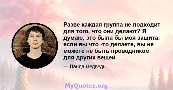 Разве каждая группа не подходит для того, что они делают? Я думаю, это была бы моя защита: если вы что -то делаете, вы не можете не быть проводником для других вещей.