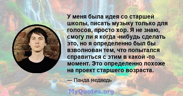 У меня была идея со старшей школы, писать музыку только для голосов, просто хор. Я не знаю, смогу ли я когда -нибудь сделать это, но я определенно был бы взволнован тем, что попытался справиться с этим в какой -то