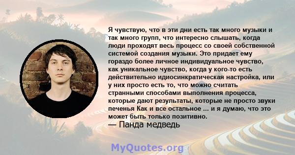 Я чувствую, что в эти дни есть так много музыки и так много групп, что интересно слышать, когда люди проходят весь процесс со своей собственной системой создания музыки. Это придает ему гораздо более личное