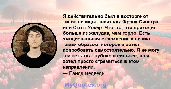 Я действительно был в восторге от типов певицы, таких как Фрэнк Синатра или Скотт Уокер. Что -то, что приходит больше из желудка, чем горло. Есть эмоциональная стремление к пению таким образом, которое я хотел