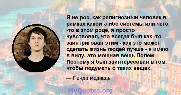 Я не рос, как религиозный человек в рамках какой -либо системы или чего -то в этом роде, я просто чувствовал, что всегда был как -то заинтригован этим - как это может сделать жизнь людей лучше - я имею в виду, это