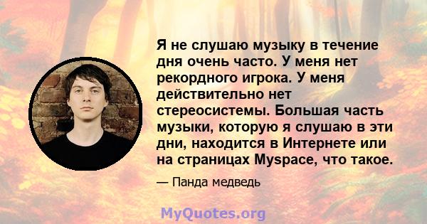 Я не слушаю музыку в течение дня очень часто. У меня нет рекордного игрока. У меня действительно нет стереосистемы. Большая часть музыки, которую я слушаю в эти дни, находится в Интернете или на страницах Myspace, что