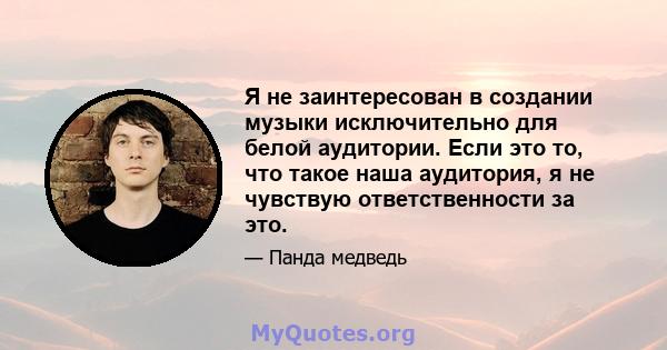 Я не заинтересован в создании музыки исключительно для белой аудитории. Если это то, что такое наша аудитория, я не чувствую ответственности за это.