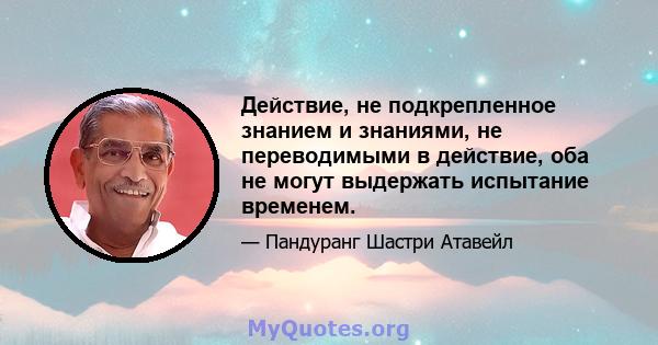 Действие, не подкрепленное знанием и знаниями, не переводимыми в действие, оба не могут выдержать испытание временем.