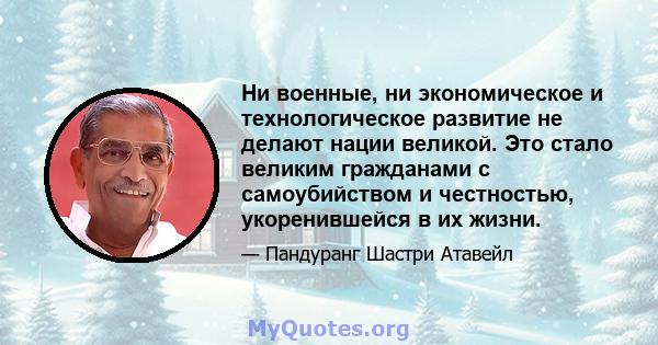 Ни военные, ни экономическое и технологическое развитие не делают нации великой. Это стало великим гражданами с самоубийством и честностью, укоренившейся в их жизни.