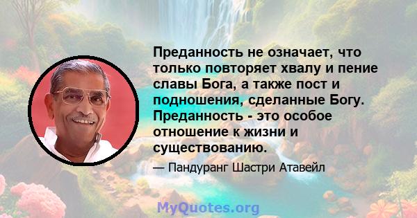 Преданность не означает, что только повторяет хвалу и пение славы Бога, а также пост и подношения, сделанные Богу. Преданность - это особое отношение к жизни и существованию.