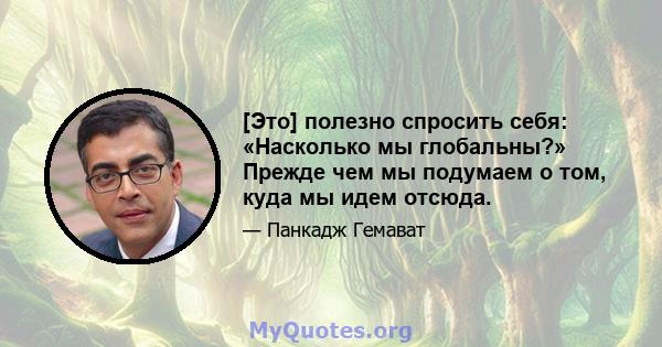 [Это] полезно спросить себя: «Насколько мы глобальны?» Прежде чем мы подумаем о том, куда мы идем отсюда.