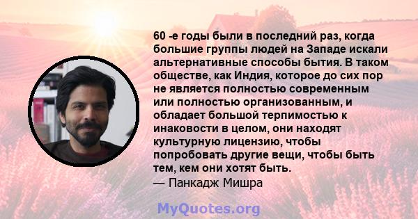 60 -е годы были в последний раз, когда большие группы людей на Западе искали альтернативные способы бытия. В таком обществе, как Индия, которое до сих пор не является полностью современным или полностью организованным,