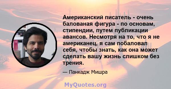 Американский писатель - очень балованая фигура - по основам, стипендии, путем публикации авансов. Несмотря на то, что я не американец, я сам побаловал себя, чтобы знать, как она может сделать вашу жизнь слишком без