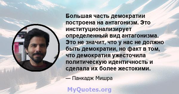 Большая часть демократии построена на антагонизм. Это институционализирует определенный вид антагонизма. Это не значит, что у нас не должно быть демократии, но факт в том, что демократия ужесточила политическую