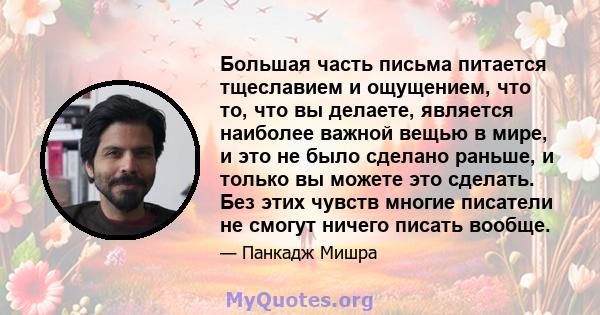 Большая часть письма питается тщеславием и ощущением, что то, что вы делаете, является наиболее важной вещью в мире, и это не было сделано раньше, и только вы можете это сделать. Без этих чувств многие писатели не