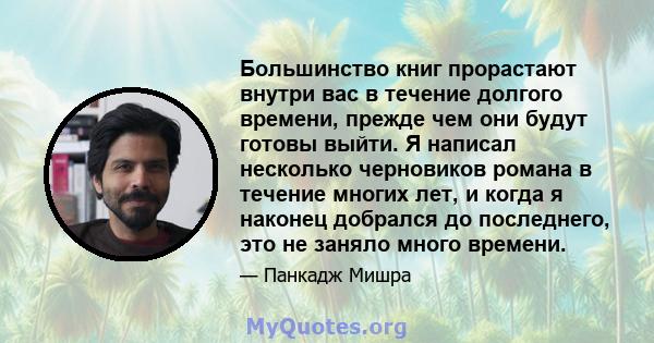 Большинство книг прорастают внутри вас в течение долгого времени, прежде чем они будут готовы выйти. Я написал несколько черновиков романа в течение многих лет, и когда я наконец добрался до последнего, это не заняло