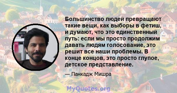 Большинство людей превращают такие вещи, как выборы в фетиш, и думают, что это единственный путь: если мы просто продолжим давать людям голосование, это решит все наши проблемы. В конце концов, это просто глупое,