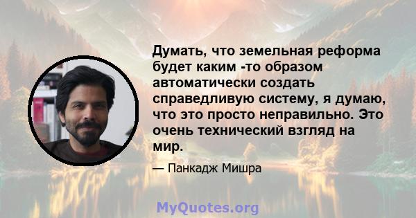 Думать, что земельная реформа будет каким -то образом автоматически создать справедливую систему, я думаю, что это просто неправильно. Это очень технический взгляд на мир.