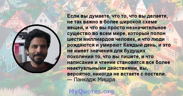 Если вы думаете, что то, что вы делаете, не так важно в более широкой схеме вещей, и что вы просто незначительное существо во всем мире, который полон шести миллиардов человек, и что люди рождаются и умирают Каждый