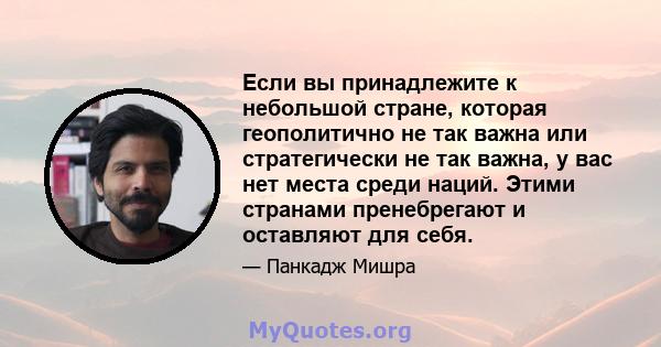 Если вы принадлежите к небольшой стране, которая геополитично не так важна или стратегически не так важна, у вас нет места среди наций. Этими странами пренебрегают и оставляют для себя.