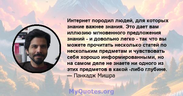 Интернет породил людей, для которых знание важнее знания. Это дает вам иллюзию мгновенного предложения знаний - и довольно легко - так что вы можете прочитать несколько статей по нескольким предметам и чувствовать себя