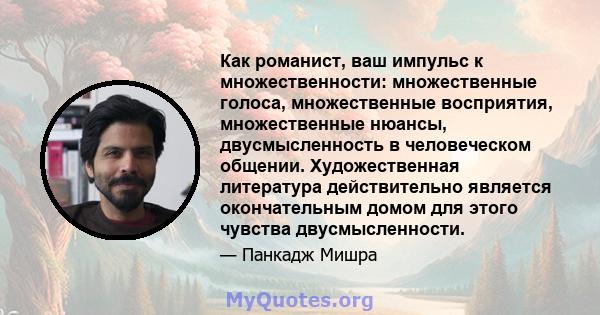 Как романист, ваш импульс к множественности: множественные голоса, множественные восприятия, множественные нюансы, двусмысленность в человеческом общении. Художественная литература действительно является окончательным