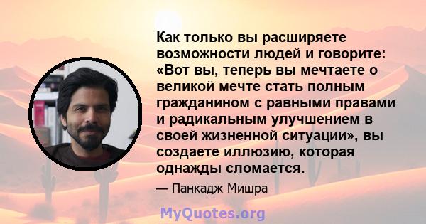 Как только вы расширяете возможности людей и говорите: «Вот вы, теперь вы мечтаете о великой мечте стать полным гражданином с равными правами и радикальным улучшением в своей жизненной ситуации», вы создаете иллюзию,