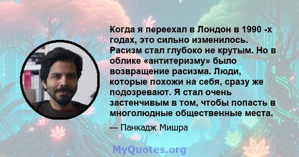 Когда я переехал в Лондон в 1990 -х годах, это сильно изменилось. Расизм стал глубоко не крутым. Но в облике «антитеризму» было возвращение расизма. Люди, которые похожи на себя, сразу же подозревают. Я стал очень