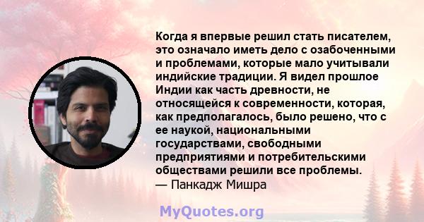 Когда я впервые решил стать писателем, это означало иметь дело с озабоченными и проблемами, которые мало учитывали индийские традиции. Я видел прошлое Индии как часть древности, не относящейся к современности, которая,