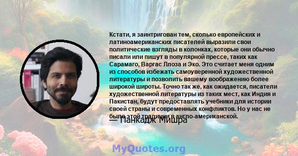 Кстати, я заинтригован тем, сколько европейских и латиноамериканских писателей выразили свои политические взгляды в колонках, которые они обычно писали или пишут в популярной прессе, таких как Сарамаго, Варгас Ллоза и