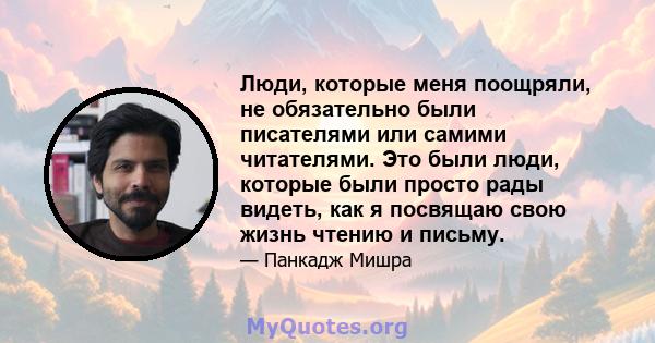 Люди, которые меня поощряли, не обязательно были писателями или самими читателями. Это были люди, которые были просто рады видеть, как я посвящаю свою жизнь чтению и письму.