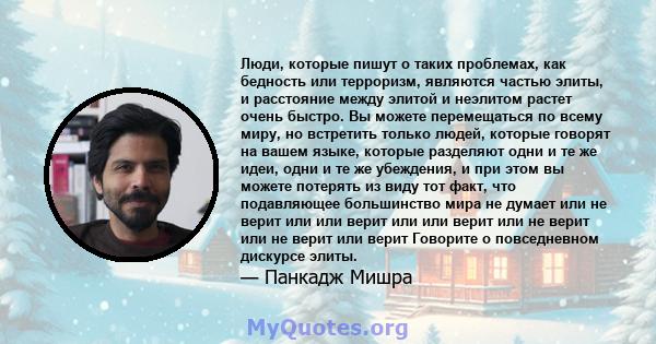 Люди, которые пишут о таких проблемах, как бедность или терроризм, являются частью элиты, и расстояние между элитой и неэлитом растет очень быстро. Вы можете перемещаться по всему миру, но встретить только людей,