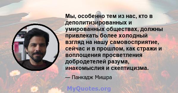 Мы, особенно тем из нас, кто в деполитизированных и умированных обществах, должны привлекать более холодный взгляд на нашу самовосприятие, сейчас и в прошлом, как стражи и воплощения просветления добродетелей разума,