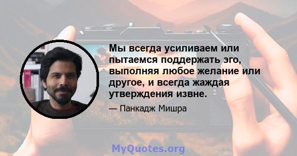 Мы всегда усиливаем или пытаемся поддержать эго, выполняя любое желание или другое, и всегда жаждая утверждения извне.