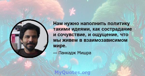 Нам нужно наполнить политику такими идеями, как сострадание и сочувствие, и ощущение, что мы живем в взаимозависимом мире.