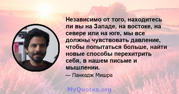 Независимо от того, находитесь ли вы на Западе, на востоке, на севере или на юге, мы все должны чувствовать давление, чтобы попытаться больше, найти новые способы перехитрить себя, в нашем письме и мышлении.