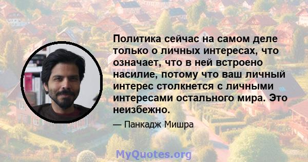 Политика сейчас на самом деле только о личных интересах, что означает, что в ней встроено насилие, потому что ваш личный интерес столкнется с личными интересами остального мира. Это неизбежно.