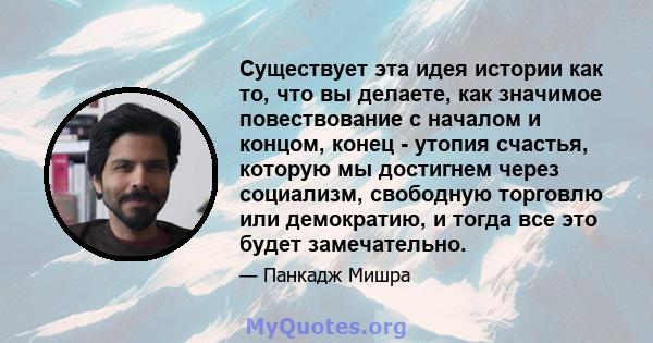 Существует эта идея истории как то, что вы делаете, как значимое повествование с началом и концом, конец - утопия счастья, которую мы достигнем через социализм, свободную торговлю или демократию, и тогда все это будет