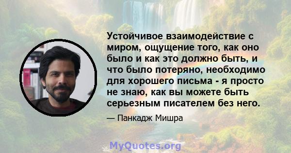 Устойчивое взаимодействие с миром, ощущение того, как оно было и как это должно быть, и что было потеряно, необходимо для хорошего письма - я просто не знаю, как вы можете быть серьезным писателем без него.