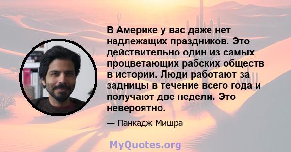 В Америке у вас даже нет надлежащих праздников. Это действительно один из самых процветающих рабских обществ в истории. Люди работают за задницы в течение всего года и получают две недели. Это невероятно.