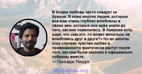 В Индии любовь часто следует за браком. Я знаю многих людей, которые все еще очень глубоко влюблены в своих жен, которых они едва знали до того, как они поженились. В Америке есть идея, что «как кто -то может жениться,